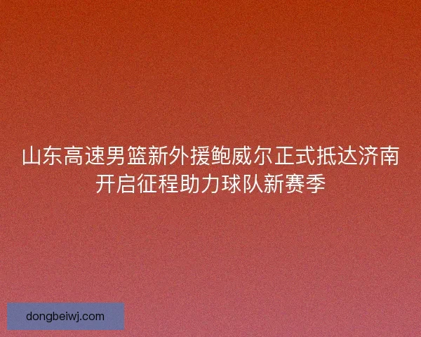 山东高速男篮新外援鲍威尔正式抵达济南开启征程助力球队新赛季