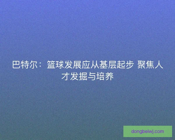 巴特尔：篮球发展应从基层起步 聚焦人才发掘与培养