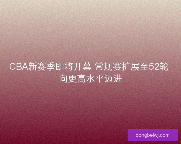 CBA新赛季即将开幕 常规赛扩展至52轮 向更高水平迈进 CBA新赛季即将开幕 常规赛扩展至52轮 向更高水平迈进