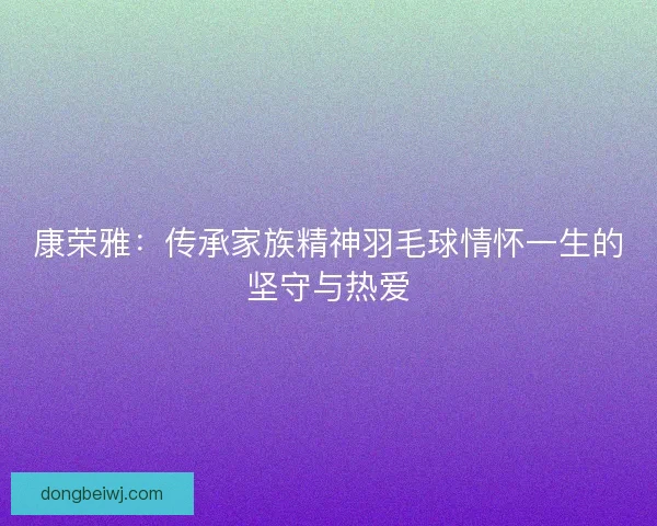 康荣雅：传承家族精神羽毛球情怀一生的坚守与热爱