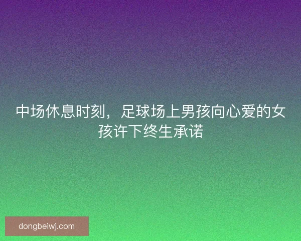 中场休息时刻，足球场上男孩向心爱的女孩许下终生承诺