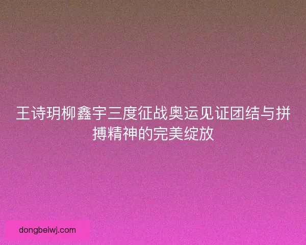王诗玥柳鑫宇三度征战奥运见证团结与拼搏精神的完美绽放