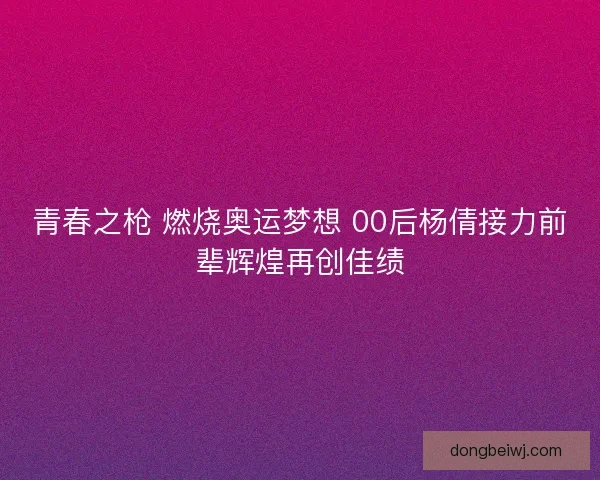 青春之枪 燃烧奥运梦想 00后杨倩接力前辈辉煌再创佳绩