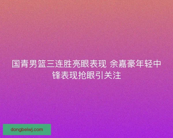 国青男篮三连胜亮眼表现 余嘉豪年轻中锋表现抢眼引关注