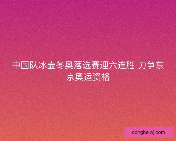中国队冰壶冬奥落选赛迎六连胜 力争东京奥运资格