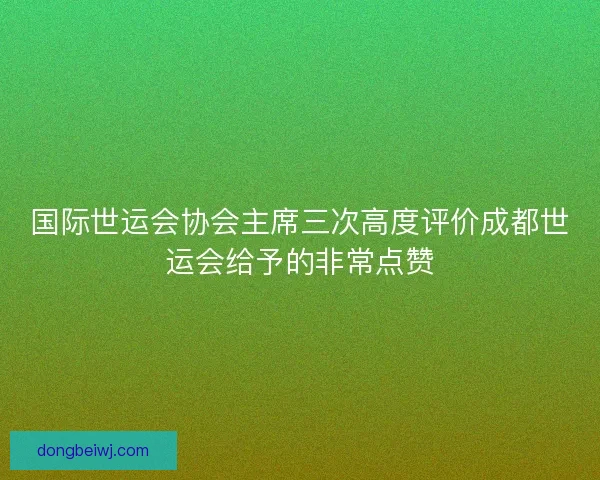 国际世运会协会主席三次高度评价成都世运会给予的非常点赞