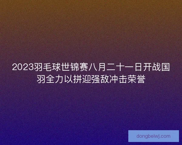 2023羽毛球世锦赛八月二十一日开战国羽全力以拼迎强敌冲击荣誉