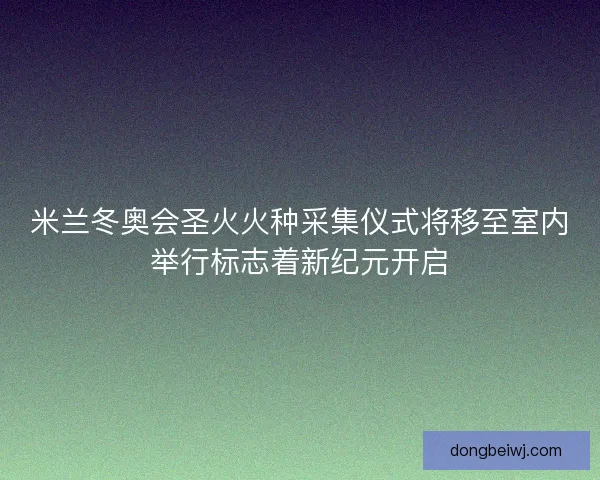 米兰冬奥会圣火火种采集仪式将移至室内举行标志着新纪元开启 米兰冬奥会圣火火种采集仪式将移至室内举行标志着新纪元开启