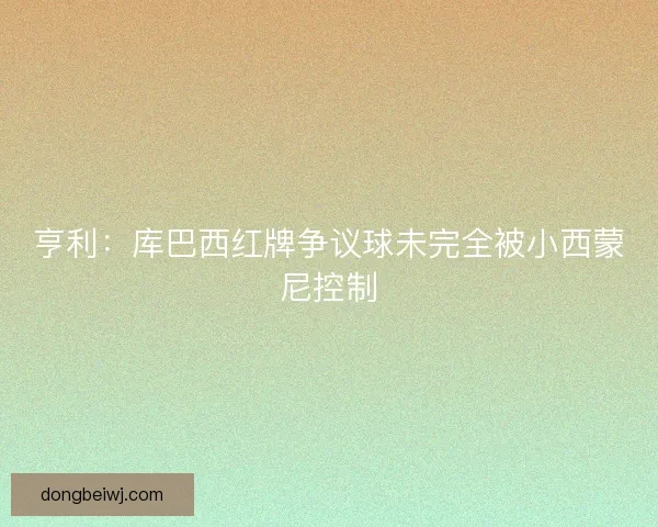 亨利:库巴西红牌争议球未完全被小西蒙尼控制 亨利:库巴西红牌争议球未完全被小西蒙尼控制